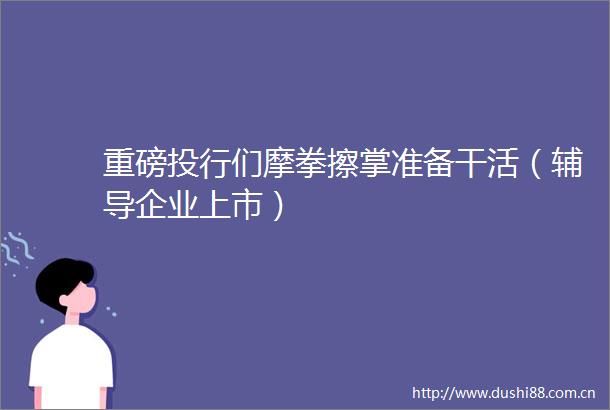 重磅投行们摩拳擦掌准备干活（辅导企业上市）