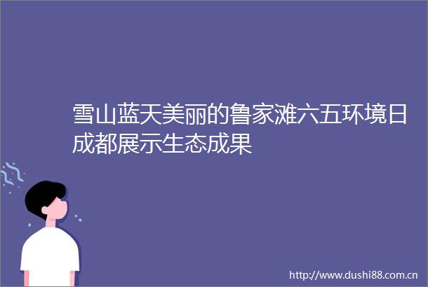 雪山蓝天美丽的鲁家滩六五环境日成都展示生态成果