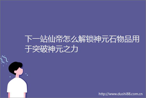 下一站仙帝怎么解锁神元石物品用于突破神元之力