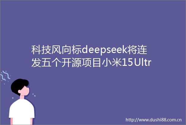 科技风向标deepseek将连发五个开源项目小米15Ultra影像硬件配置何小鹏认为人形机器人行业接近自动驾驶L2初阶