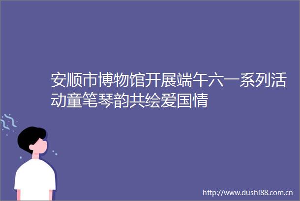 安顺市博物馆开展端午六一系列活动童笔琴韵共绘爱国情