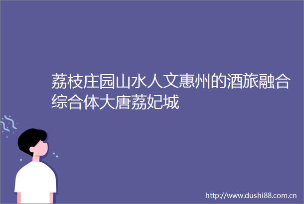荔枝庄园山水人文惠州的酒旅融合综合体大唐荔妃城