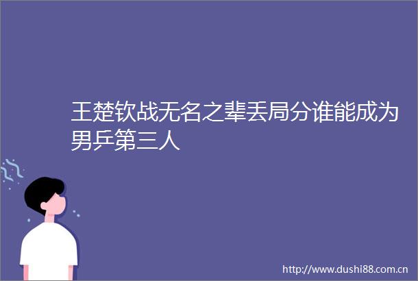 王楚钦战无名之辈丢局分谁能成为男乒第三人