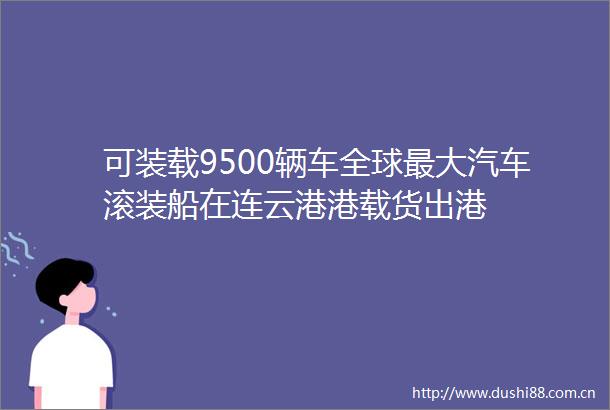 可装载9500辆车全球最大汽车滚装船在连云港港载货出港