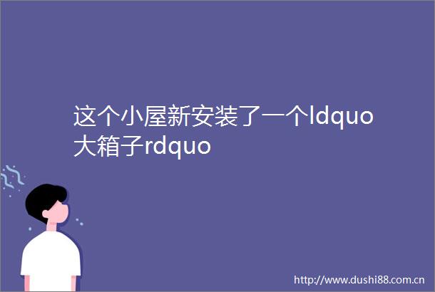 这个小屋新安装了一个ldquo大箱子rdquo