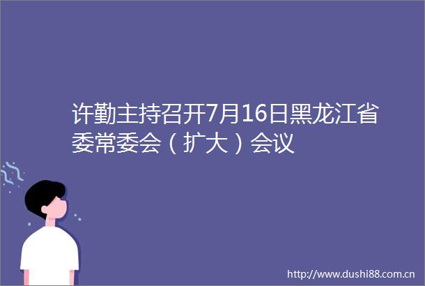 许勤主持召开7月16日黑龙江省委常委会（扩大）会议