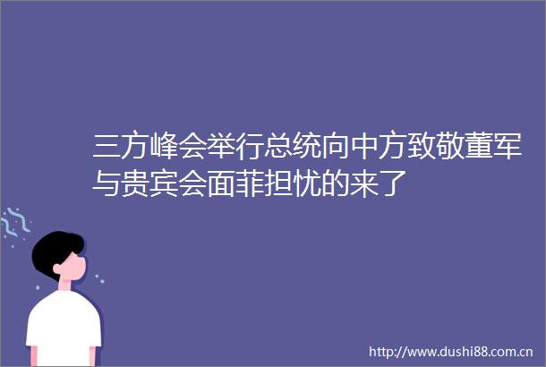 三方峰会举行总统向中方致敬董军与贵宾会面菲担忧的来了