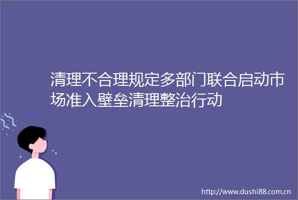 清理不合理规定多部门联合启动市场准入壁垒清理整治行动