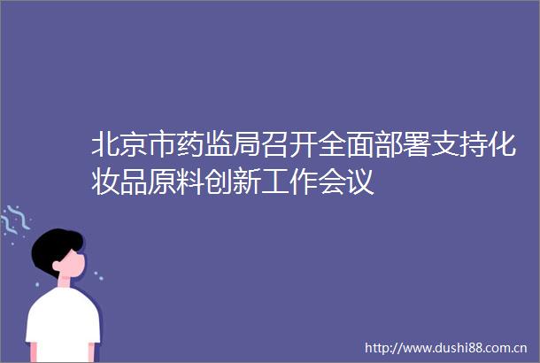 北京市药监局召开全面部署支持化妆品原料创新工作会议