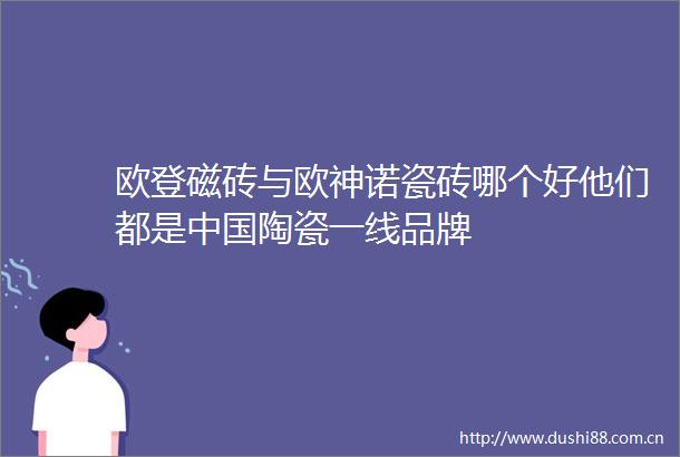 欧登磁砖与欧神诺瓷砖哪个好他们都是陶瓷一线品牌