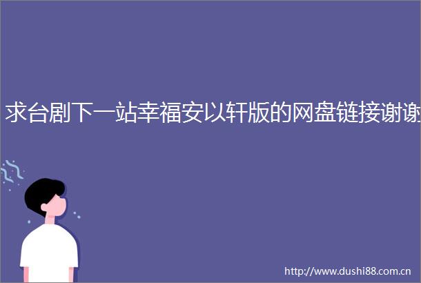 求台剧下一站幸福安以轩版的网盘链接谢谢