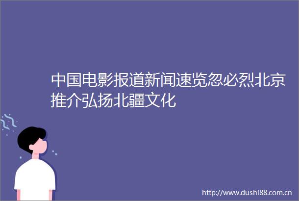 电影报道新闻速览忽必烈北京推介弘扬北疆文化