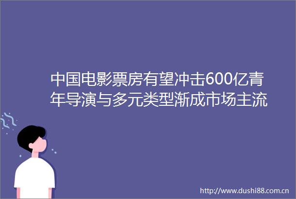 电影票房有望冲击600亿青年导演与多元类型渐成市场主流