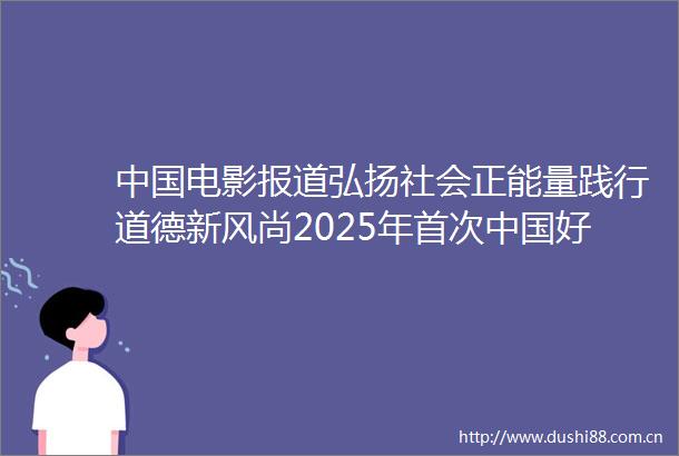 电影报道弘扬社会正能量践行道德新风尚2025年首次好人榜在河南安阳发布