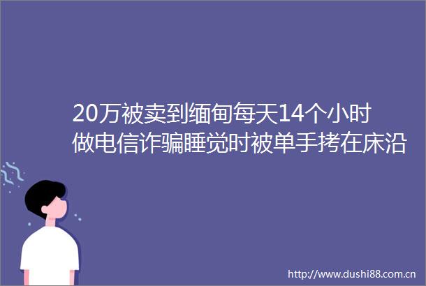 20万被卖到缅甸每天14个小时做电信诈睡觉时被单手拷在床沿浙江留学生讲述被经历