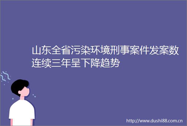 山东全省污染环境刑事案件发案数连续三年呈下降趋势