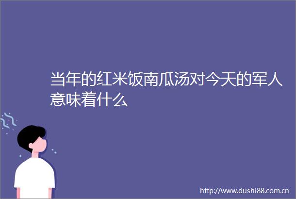 当年的红米饭南瓜汤对今天的军人意味着什么