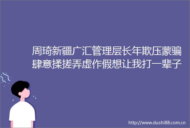 周琦新疆广汇管理层长年欺压蒙肆意揉搓弄虚作假想让我打一辈子长工