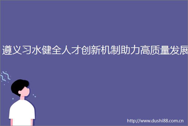 遵义习水健全人才创新机制助力高质量发展