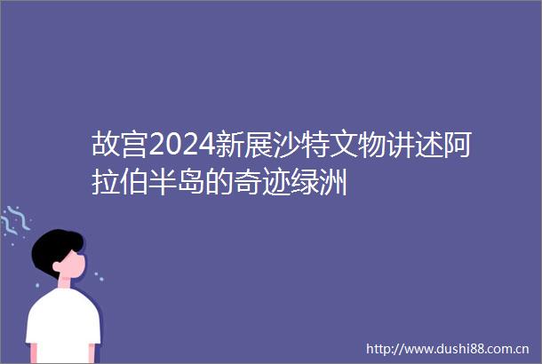故宫2024新展沙特文物讲述阿拉伯半岛的奇迹绿洲