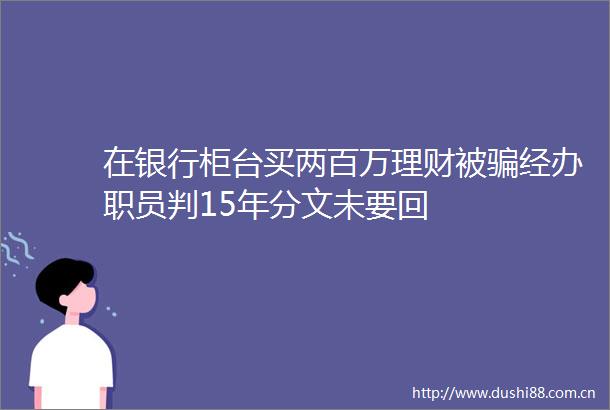 在银行柜台买两百万理财被经办职员判15年分文未要回