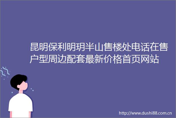 昆明保利明玥半山售楼处电话在售户型周边配套最新价格首页网站