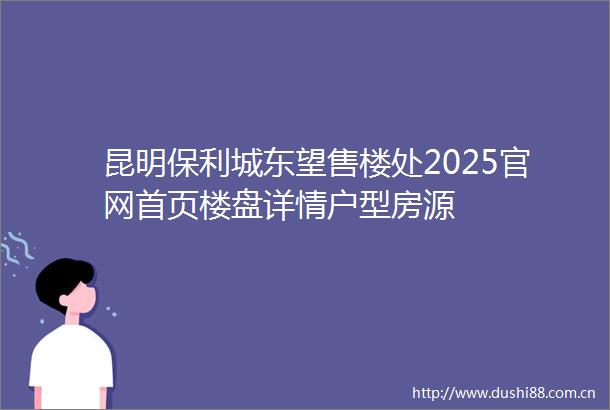 昆明保利城东望售楼处2025官网首页楼盘详情户型房源