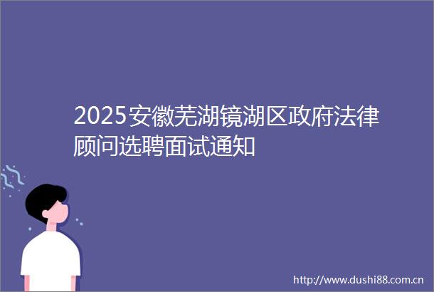 2025安徽芜湖镜湖区顾问选聘面试通知