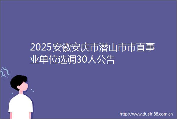 2025安徽安庆市潜山市市直事业单位选调30人公告