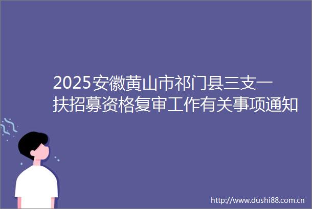 2025安徽黄山市祁门县三支一扶招募资格复审工作有关事项通知（一）