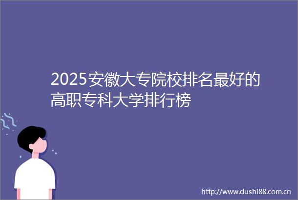 2025安徽大专院校排名最好的高职专科大学排行榜