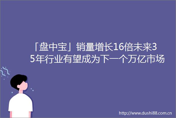 「盘中宝」销量增长16倍未来35年行业有望成为下一个万亿市场这家公司早已深耕布局为多家知名企业提供产品服务