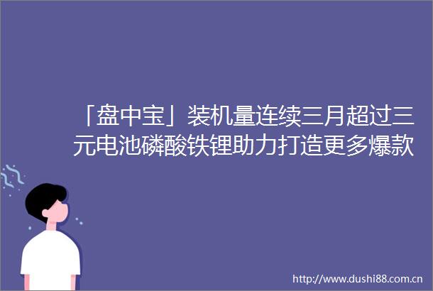 「盘中宝」装机量连续三月超过三元电池磷酸铁锂助力打造更多爆款车型这些公司新建数万吨产能已开始试生产