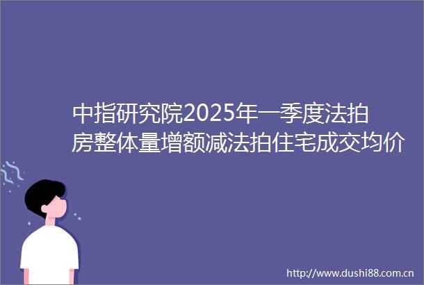 中指研究院2025年一季度法拍房整体量增额减法拍住宅成交均价下滑