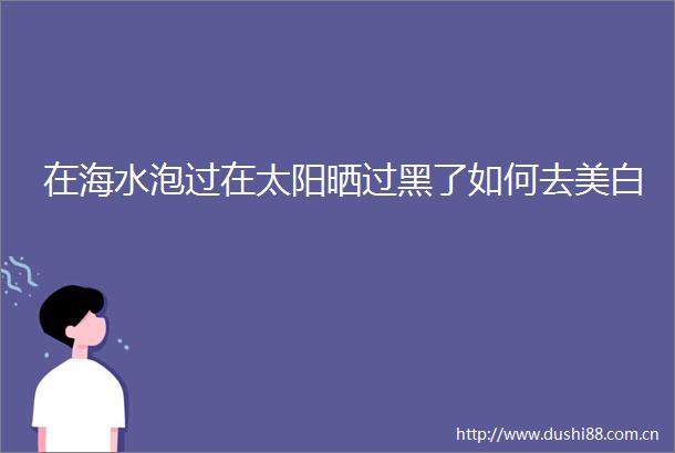 在海水泡过在太阳晒过黑了如何去美白