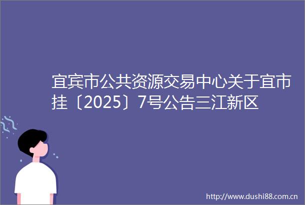 宜宾市公共资源交易中心关于宜市挂〔2025〕7号公告三江新区511502GDDY03131地块出让的终止公告