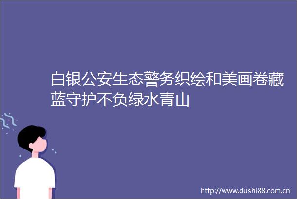 白银生态警务织绘和美画卷藏蓝守护不负绿水青山