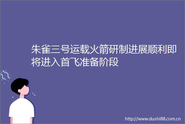 朱雀三号运载火箭研制进展顺利即将进入首飞准备阶段