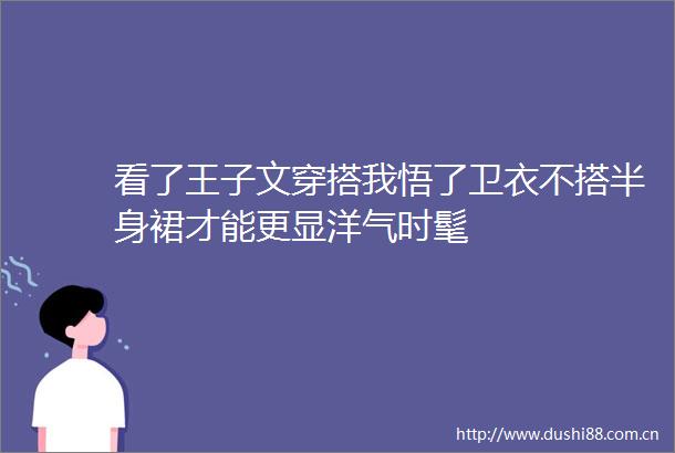 看了王子文穿搭我悟了卫衣不搭半身裙才能更显洋气时髦