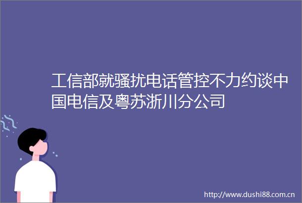 工信部就骚扰电话管控不力约谈电信及粤苏浙川分公司