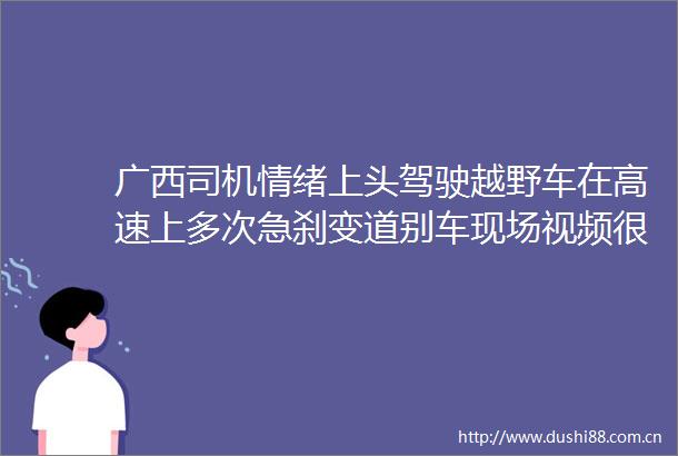 广西司机情绪上头驾驶越野车在高速上多次急刹变道别车现场视频很惊险