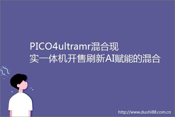 PICO4ultramr混合现实一体机开售刷新AI赋能的混合现实新体验