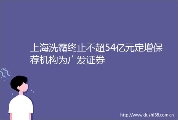 上海洗霸终止不超54亿元定增保荐机构为广发证券