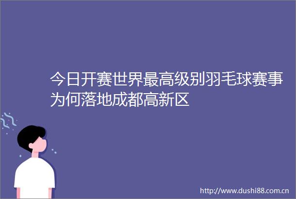 今日开赛世界最高级别羽毛球赛事为何落地成都高新区