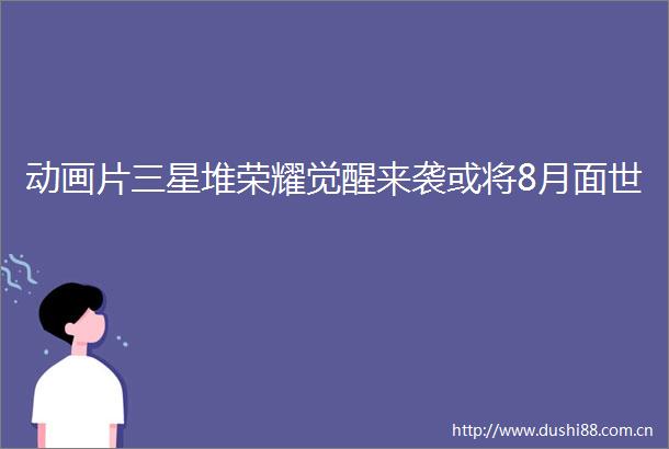 动画片三星堆荣耀觉醒来袭或将8月面世