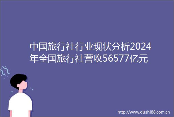 旅行社行业现状分析2024年全国旅行社营收56577亿元