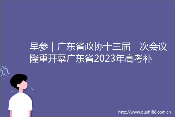 早参｜广东省政协十三届一次会议隆重开幕广东省2023年高考补报名时间公布