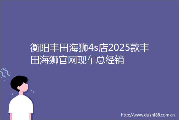 衡阳丰田海狮4s店2025款丰田海狮官网现车总经销