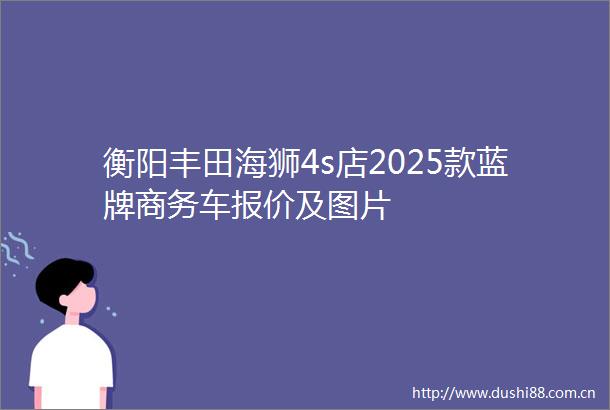 衡阳丰田海狮4s店2025款蓝牌商务车报价及图片