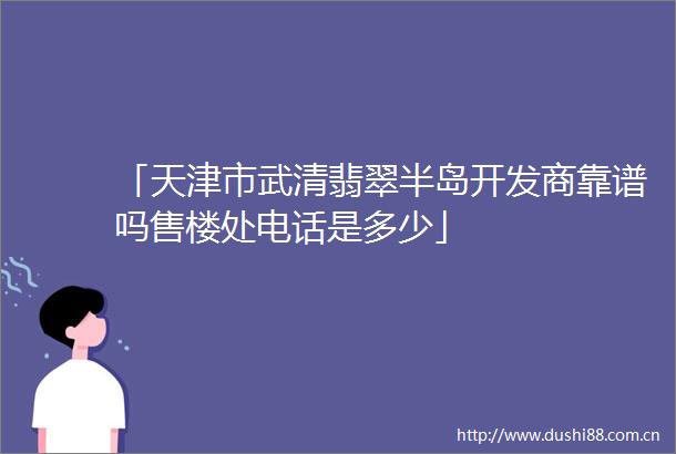 「天津市武清翡翠半岛开发商靠谱吗售楼处电话是多少」
